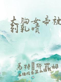 大胸女帝被调教到乳喷