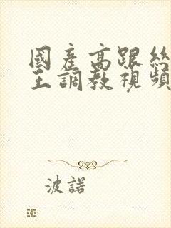 国产高跟丝袜女王调教视频