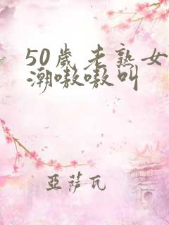 50岁老熟女高潮嗷嗷叫