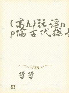 (高h)玩淫np伦古代总受