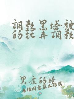 调教黑塔被肆意的玩弄调教