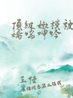 顶级嫩模被啪到娇喘呻吟