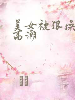 美女被狠操喷水高潮