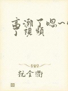 高潮了嗯~喷水了视频