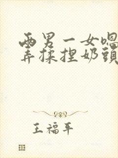 两男一女嗯啊玩弄揉捏奶头奶水h