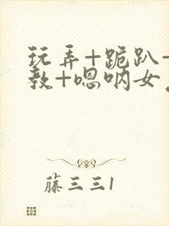 玩弄+跪趴+调教+嗯呐女友