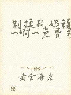 别揉我奶头~嗯~啊~免费视频