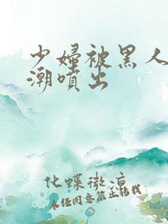 少妇被黑人到高潮喷出