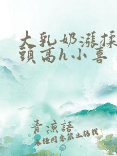 大乳奶涨揉捏奶头高h小喜