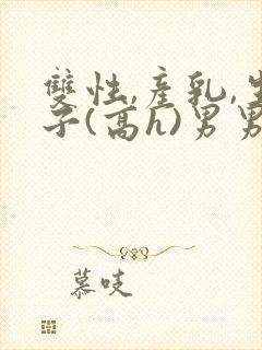 双性,产乳,生子(高h)男男