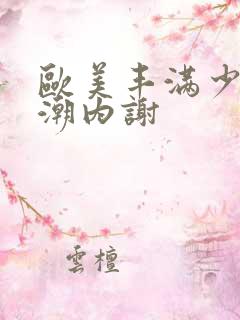 欧美丰满少妇高潮内谢