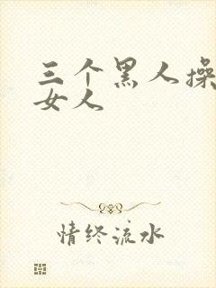 三个黑人操中国女人