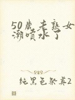 50岁老熟女高潮喷水了