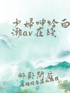 少妇呻吟白浆高潮av在线