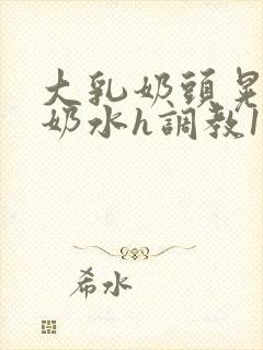 大乳奶头晃着喷奶水h调教1v1小说