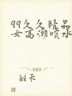 99久久精品美女高潮喷水呻吟