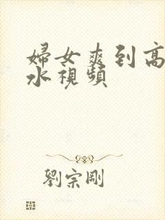 妇女爽到高潮喷水视频