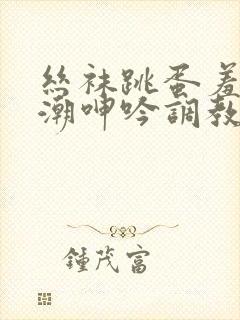 丝袜跳蛋羞耻高潮呻吟调教小说