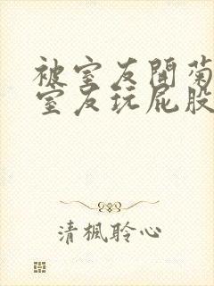 被室友开菊总被室友玩屁股