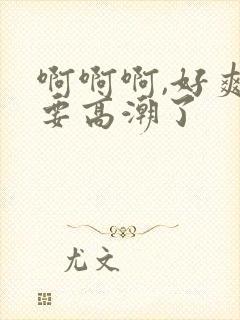 啊啊啊,好爽,要高潮了