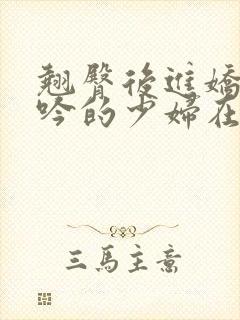 翘臀后进娇喘呻吟的少妇在线小说