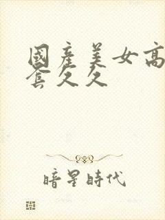 国产美女高潮无套久久