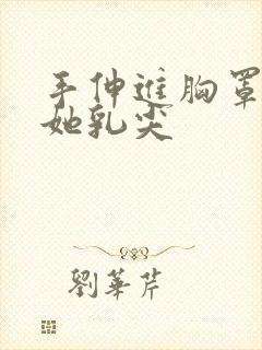 手伸进胸罩里摸她乳尖