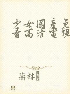 少女国产免费观看高清电视剧大全理