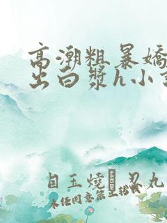 高潮粗暴娇喘捣出白浆h小说