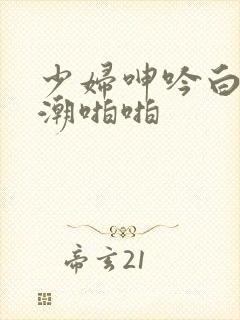 少妇呻吟白浆高潮啪啪