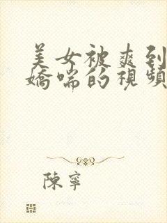 美女被爽到呻吟娇喘的视频