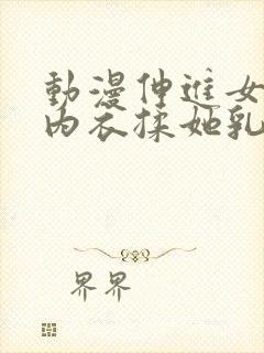 动漫伸进女同学内衣揉她乳尖