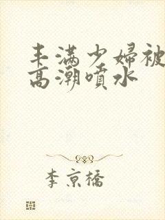 丰满少妇被爽的高潮喷水