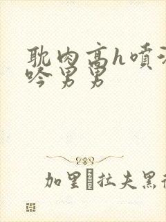 耽肉高h喷汁呻吟男男