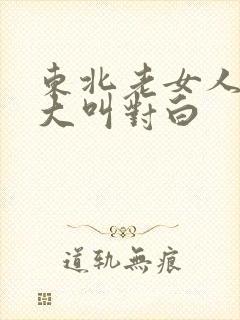 东北老女人高潮大叫对白