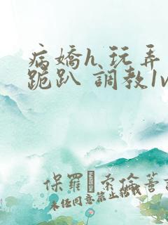 病娇h 玩弄 跪趴 调教1v1