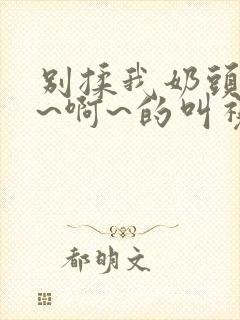 别揉我奶头~嗯~啊~的叫视频