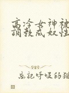 高冷女神被屈辱调教成奴性的小说