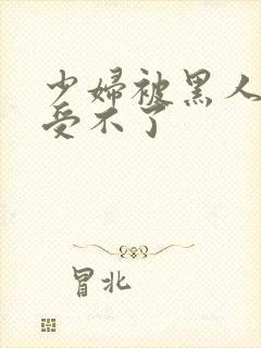 少妇被黑人玩得受不了