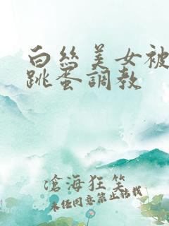 白丝美女被捆绑跳蛋调教
