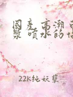 国产 高潮 白浆 喷水的站长