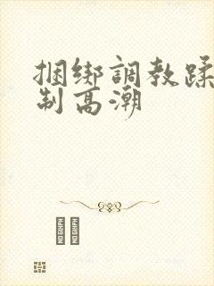 捆绑调教蹂躏强制高潮