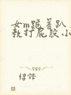 女m跪着趴着调教打屁股小说
