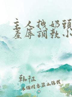 主人拽奶头跪爬羞辱调教小说