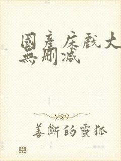 国产床戏大尺度无删减