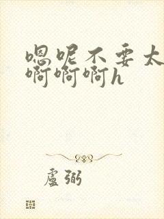 嗯呢不要太大了啊啊啊h