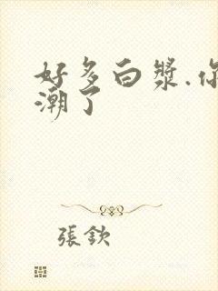 好多白浆.你高潮了