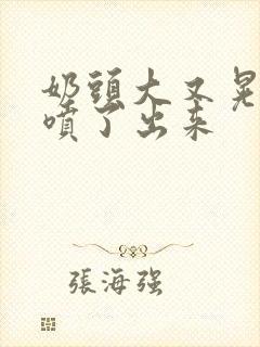 奶头大又晃奶水喷了出来