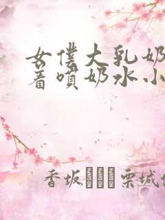 女仆大乳奶头晃着喷奶水小说