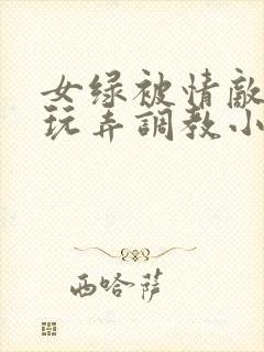 女绿被情敌羞辱玩弄调教小说